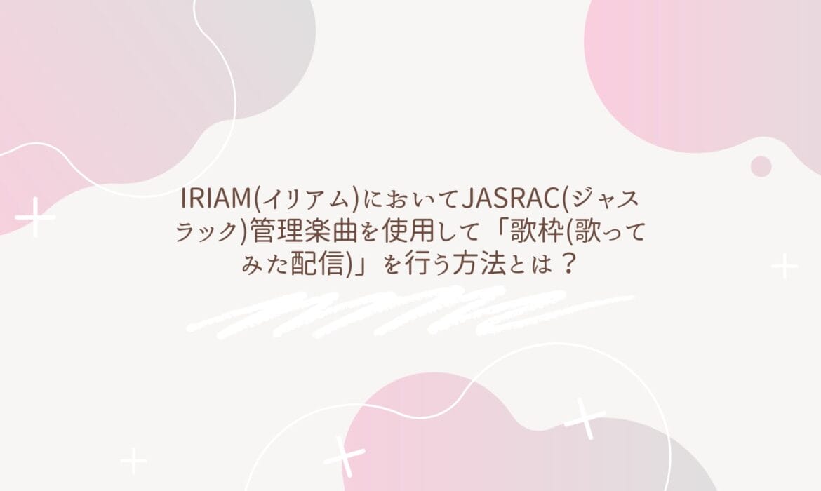 IRIAM(イリアム)においてJASRAC(ジャスラック)管理楽曲を使用して「歌枠(歌ってみた配信)」を行う方法とは？